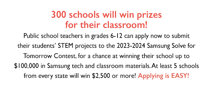 The 14th annual Samsung Solve for Tomorrow contest is now open. Public school teachers in grades 6-12 can apply now to submit their students’ STEM projects to the 2023-2024 Samsung Solve for Tomorrow Contest, for a chance at winning their school up to $100,000 in Samsung tech products and classroom materials. 300 schools will win prizes for their classroom!