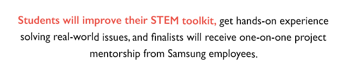 Students will improve their STEM toolkit, get hands-on experience solving real-world issues, and finalists will receive one-on-one project mentorship from Samsung employees.